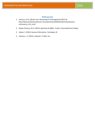HERRAMIENTAS INFORMATICAS 2013
Bibliografía
1. ciencia, p. (s.f.). yficcion.com. Recuperado el 19 de agosto de 2013, de
http://www.portalcienciayficcion.com/cibernetica/CIENCIA/cibernetica/avanves-
informatica_c111_m14/
2. Salazar Chavarry, M. A. (2013). aplicacion de Office. Trujillo: Universidad Cesar Vallejo.
3. Salazar, F. (2013). Avances Informaticos. Tecnología, 10.
4. sistemas, c. d. (2013). computo I. Trujillo: ucv.
 