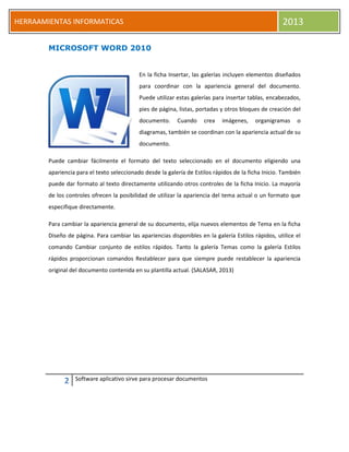 2 Software aplicativo sirve para procesar documentos
HERRAAMIENTAS INFORMATICAS 2013
MICROSOFT WORD 2010
En la ficha Insertar, las galerías incluyen elementos diseñados
para coordinar con la apariencia general del documento.
Puede utilizar estas galerías para insertar tablas, encabezados,
pies de página, listas, portadas y otros bloques de creación del
documento. Cuando crea imágenes, organigramas o
diagramas, también se coordinan con la apariencia actual de su
documento.
Puede cambiar fácilmente el formato del texto seleccionado en el documento eligiendo una
apariencia para el texto seleccionado desde la galería de Estilos rápidos de la ficha Inicio. También
puede dar formato al texto directamente utilizando otros controles de la ficha Inicio. La mayoría
de los controles ofrecen la posibilidad de utilizar la apariencia del tema actual o un formato que
especifique directamente.
Para cambiar la apariencia general de su documento, elija nuevos elementos de Tema en la ficha
Diseño de página. Para cambiar las apariencias disponibles en la galería Estilos rápidos, utilice el
comando Cambiar conjunto de estilos rápidos. Tanto la galería Temas como la galería Estilos
rápidos proporcionan comandos Restablecer para que siempre puede restablecer la apariencia
original del documento contenida en su plantilla actual. (SALASAR, 2013)
 