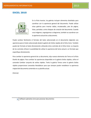 3 Software aplicativo sirve para procesar documentos
HERRAAMIENTAS INFORMATICAS 2013
EXCEL 2010
En la ficha Insertar, las galerías incluyen elementos diseñados para
coordinar con la apariencia general del documento. Puede utilizar
estas galerías para insertar tablas, encabezados, pies de página,
listas, portadas y otros bloques de creación del documento. Cuando
crea imágenes, organigramas o diagramas, también se coordinan con
la apariencia actual de su documento.
Puede cambiar fácilmente el formato del texto seleccionado en el documento eligiendo una
apariencia para el texto seleccionado desde la galería de Estilos rápidos de la ficha Inicio. También
puede dar formato al texto directamente utilizando otros controles de la ficha Inicio. La mayoría
de los controles ofrecen la posibilidad de utilizar la apariencia del tema actual o un formato que
especifique directamente.
Para cambiar la apariencia general de su documento, elija nuevos elementos de Tema en la ficha
Diseño de página. Para cambiar las apariencias disponibles en la galería Estilos rápidos, utilice el
comando Cambiar conjunto de estilos rápidos. Tanto la galería Temas como la galería Estilos
rápidos proporcionan comandos Restablecer para que siempre puede restablecer la apariencia
original del documento contenida en su plantilla actual.
(Ciencia)
 