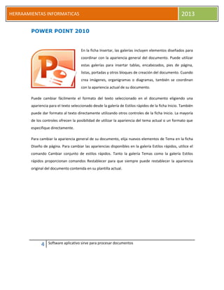 4 Software aplicativo sirve para procesar documentos
HERRAAMIENTAS INFORMATICAS 2013
POWER POINT 2010
En la ficha Insertar, las galerías incluyen elementos diseñados para
coordinar con la apariencia general del documento. Puede utilizar
estas galerías para insertar tablas, encabezados, pies de página,
listas, portadas y otros bloques de creación del documento. Cuando
crea imágenes, organigramas o diagramas, también se coordinan
con la apariencia actual de su documento.
Puede cambiar fácilmente el formato del texto seleccionado en el documento eligiendo una
apariencia para el texto seleccionado desde la galería de Estilos rápidos de la ficha Inicio. También
puede dar formato al texto directamente utilizando otros controles de la ficha Inicio. La mayoría
de los controles ofrecen la posibilidad de utilizar la apariencia del tema actual o un formato que
especifique directamente.
Para cambiar la apariencia general de su documento, elija nuevos elementos de Tema en la ficha
Diseño de página. Para cambiar las apariencias disponibles en la galería Estilos rápidos, utilice el
comando Cambiar conjunto de estilos rápidos. Tanto la galería Temas como la galería Estilos
rápidos proporcionan comandos Restablecer para que siempre puede restablecer la apariencia
original del documento contenida en su plantilla actual.
 