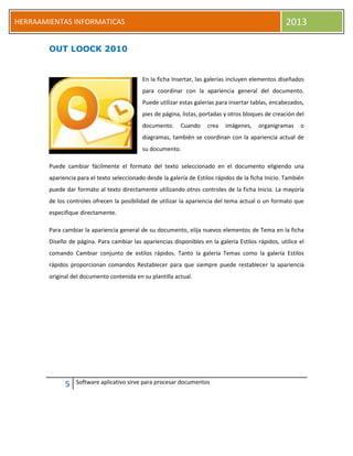 5 Software aplicativo sirve para procesar documentos
HERRAAMIENTAS INFORMATICAS 2013
OUT LOOCK 2010
En la ficha Insertar, las galerías incluyen elementos diseñados
para coordinar con la apariencia general del documento.
Puede utilizar estas galerías para insertar tablas, encabezados,
pies de página, listas, portadas y otros bloques de creación del
documento. Cuando crea imágenes, organigramas o
diagramas, también se coordinan con la apariencia actual de
su documento.
Puede cambiar fácilmente el formato del texto seleccionado en el documento eligiendo una
apariencia para el texto seleccionado desde la galería de Estilos rápidos de la ficha Inicio. También
puede dar formato al texto directamente utilizando otros controles de la ficha Inicio. La mayoría
de los controles ofrecen la posibilidad de utilizar la apariencia del tema actual o un formato que
especifique directamente.
Para cambiar la apariencia general de su documento, elija nuevos elementos de Tema en la ficha
Diseño de página. Para cambiar las apariencias disponibles en la galería Estilos rápidos, utilice el
comando Cambiar conjunto de estilos rápidos. Tanto la galería Temas como la galería Estilos
rápidos proporcionan comandos Restablecer para que siempre puede restablecer la apariencia
original del documento contenida en su plantilla actual.
 