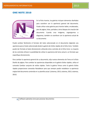 6 Software aplicativo sirve para procesar documentos
HERRAAMIENTAS INFORMATICAS 2013
ONE NOTE 2010
En la ficha Insertar, las galerías incluyen elementos diseñados
para coordinar con la apariencia general del documento.
Puede utilizar estas galerías para insertar tablas, encabezados,
pies de página, listas, portadas y otros bloques de creación del
documento. Cuando crea imágenes, organigramas o
diagramas, también se coordinan con la apariencia actual de
su documento.
Puede cambiar fácilmente el formato del texto seleccionado en el documento eligiendo una
apariencia para el texto seleccionado desde la galería de Estilos rápidos de la ficha Inicio. También
puede dar formato al texto directamente utilizando otros controles de la ficha Inicio. La mayoría
de los controles ofrecen la posibilidad de utilizar la apariencia del tema actual o un formato que
especifique directamente.
Para cambiar la apariencia general de su documento, elija nuevos elementos de Tema en la ficha
Diseño de página. Para cambiar las apariencias disponibles en la galería Estilos rápidos, utilice el
comando Cambiar conjunto de estilos rápidos. Tanto la galería Temas como la galería Estilos
rápidos proporcionan comandos Restablecer para que siempre puede restablecer la apariencia
original del documento contenida en su plantilla actual. (sistemas, 2013; sistemas, 2013; sistemas,
2013)
 