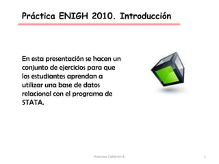 Práctica ENIGH 2010. Introducción



En esta presentación se hacen un
conjunto de ejercicios para que
los estudiantes aprendan a
utilizar una base de datos
relacional con el programa de
STATA.




                       Francisco Calderón A.   1
 