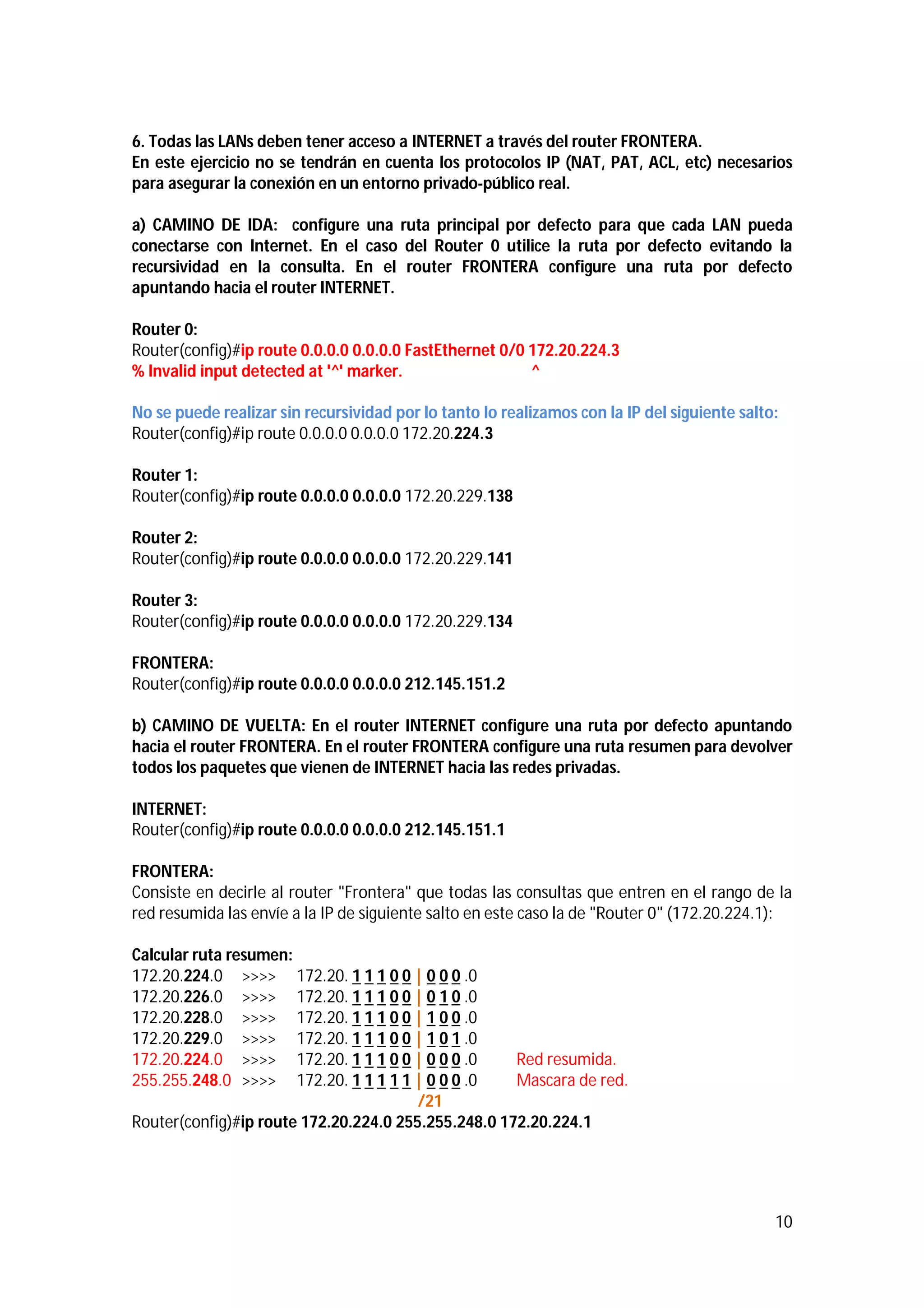 6. Todas las LANs deben tener acceso a INTERNET a través del router FRONTERA.
En este ejercicio no se tendrán en cuenta los protocolos IP (NAT, PAT, ACL, etc) necesarios
para asegurar la conexión en un entorno privado-público real.
a) CAMINO DE IDA: configure una ruta principal por defecto para que cada LAN pueda
conectarse con Internet. En el caso del Router 0 utilice la ruta por defecto evitando la
recursividad en la consulta. En el router FRONTERA configure una ruta por defecto
apuntando hacia el router INTERNET.
Router 0:
Router(config)#ip route 0.0.0.0 0.0.0.0 FastEthernet 0/0 172.20.224.3
% Invalid input detected at '^' marker.
^
No se puede realizar sin recursividad por lo tanto lo realizamos con la IP del siguiente salto:
Router(config)#ip route 0.0.0.0 0.0.0.0 172.20.224.3
Router 1:
Router(config)#ip route 0.0.0.0 0.0.0.0 172.20.229.138
Router 2:
Router(config)#ip route 0.0.0.0 0.0.0.0 172.20.229.141
Router 3:
Router(config)#ip route 0.0.0.0 0.0.0.0 172.20.229.134
FRONTERA:
Router(config)#ip route 0.0.0.0 0.0.0.0 212.145.151.2
b) CAMINO DE VUELTA: En el router INTERNET configure una ruta por defecto apuntando
hacia el router FRONTERA. En el router FRONTERA configure una ruta resumen para devolver
todos los paquetes que vienen de INTERNET hacia las redes privadas.
INTERNET:
Router(config)#ip route 0.0.0.0 0.0.0.0 212.145.151.1
FRONTERA:
Consiste en decirle al router "Frontera" que todas las consultas que entren en el rango de la
red resumida las envíe a la IP de siguiente salto en este caso la de "Router 0" (172.20.224.1):
Calcular ruta resumen:
172.20.224.0 >>>> 172.20. 1 1 1 0 0 | 0 0 0 .0
172.20.226.0 >>>> 172.20. 1 1 1 0 0 | 0 1 0 .0
172.20.228.0 >>>> 172.20. 1 1 1 0 0 | 1 0 0 .0
172.20.229.0 >>>> 172.20. 1 1 1 0 0 | 1 0 1 .0
172.20.224.0 >>>> 172.20. 1 1 1 0 0 | 0 0 0 .0
Red resumida.
255.255.248.0 >>>> 172.20. 1 1 1 1 1 | 0 0 0 .0
Mascara de red.
/21
Router(config)#ip route 172.20.224.0 255.255.248.0 172.20.224.1

10

 