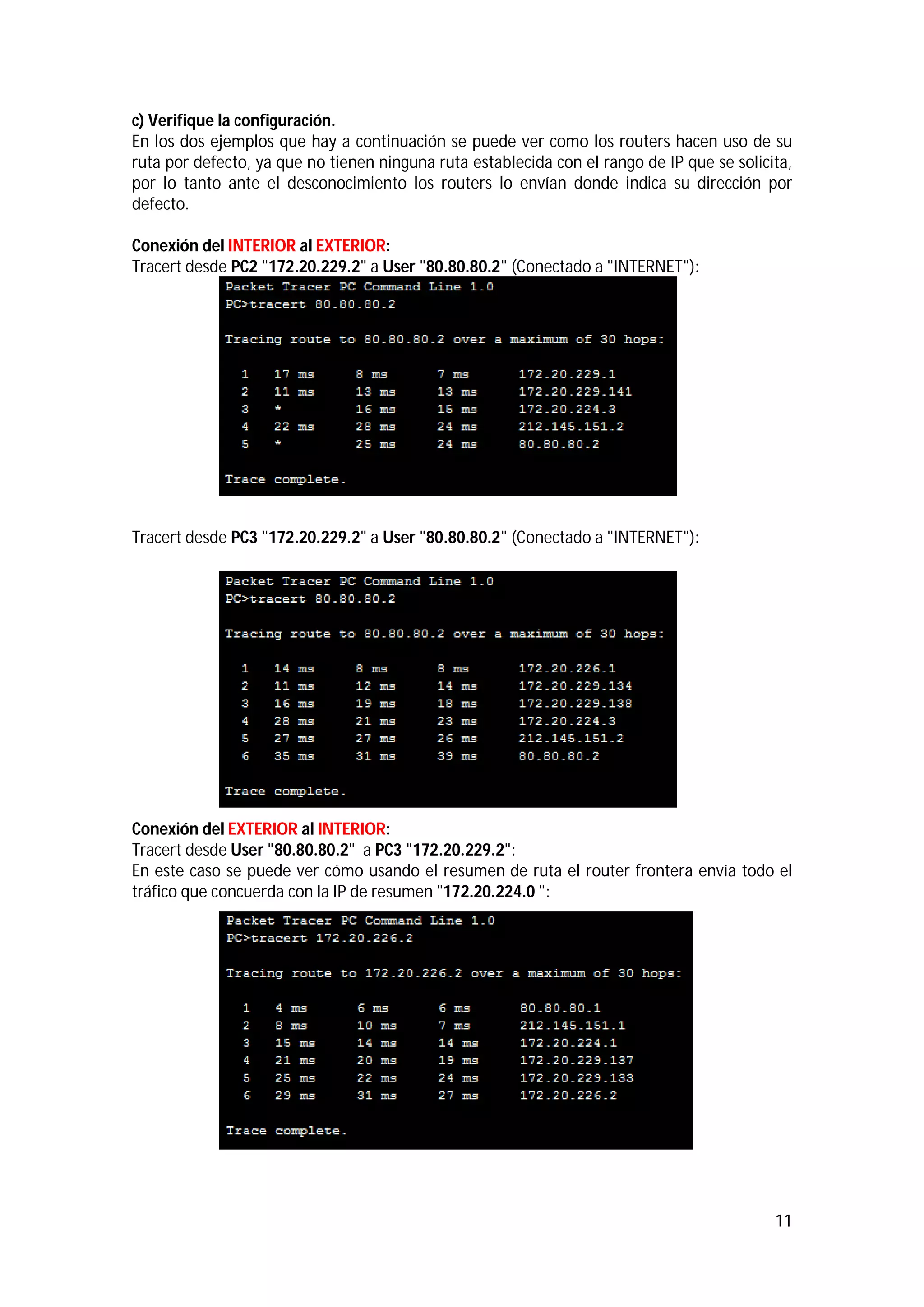 c) Verifique la configuración.
En los dos ejemplos que hay a continuación se puede ver como los routers hacen uso de su
ruta por defecto, ya que no tienen ninguna ruta establecida con el rango de IP que se solicita,
por lo tanto ante el desconocimiento los routers lo envían donde indica su dirección por
defecto.
Conexión del INTERIOR al EXTERIOR:
Tracert desde PC2 "172.20.229.2" a User "80.80.80.2" (Conectado a "INTERNET"):

Tracert desde PC3 "172.20.229.2" a User "80.80.80.2" (Conectado a "INTERNET"):

Conexión del EXTERIOR al INTERIOR:
Tracert desde User "80.80.80.2" a PC3 "172.20.229.2":
En este caso se puede ver cómo usando el resumen de ruta el router frontera envía todo el
tráfico que concuerda con la IP de resumen "172.20.224.0 ":

11

 