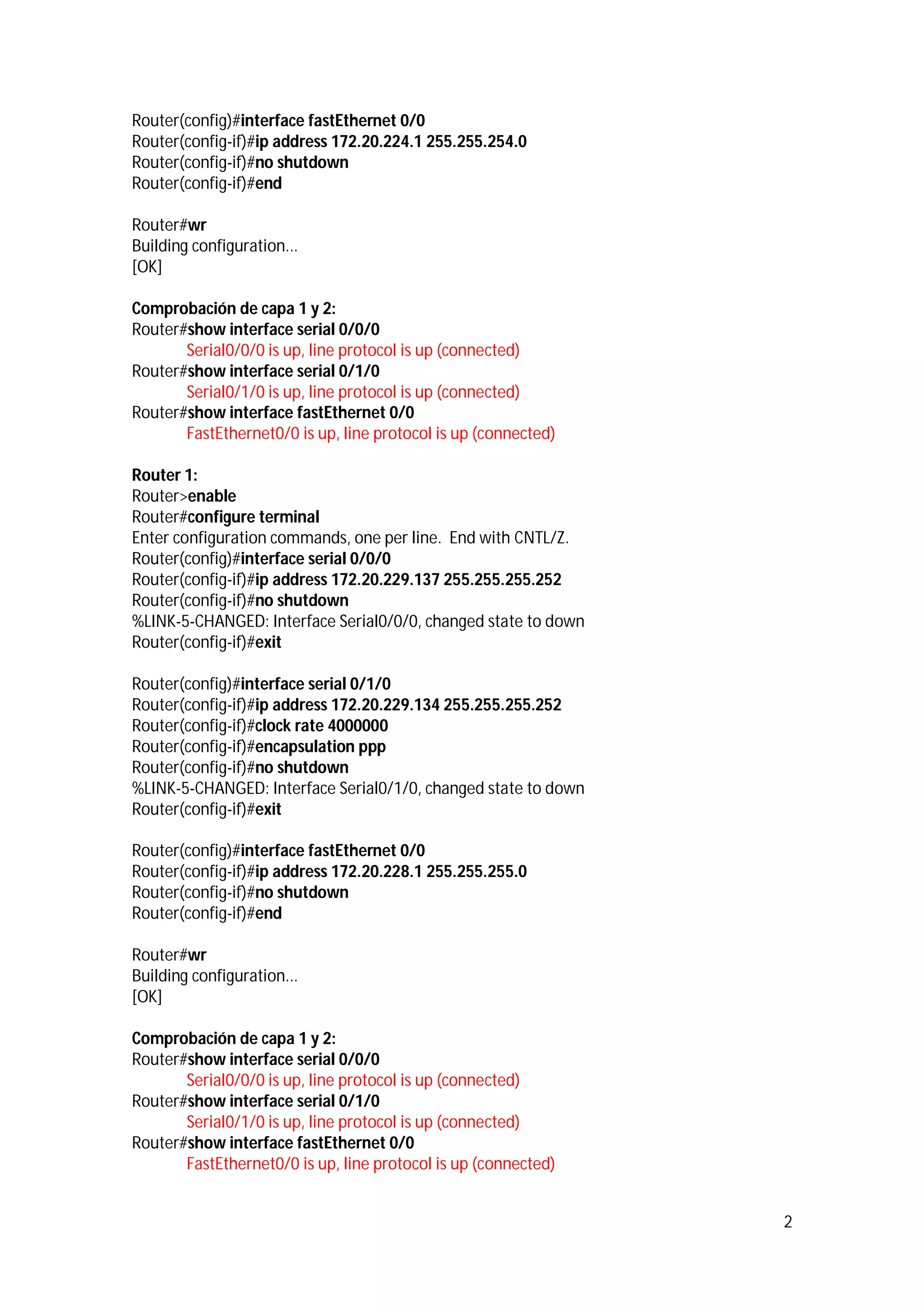 Router(config)#interface fastEthernet 0/0
Router(config-if)#ip address 172.20.224.1 255.255.254.0
Router(config-if)#no shutdown
Router(config-if)#end
Router#wr
Building configuration...
[OK]
Comprobación de capa 1 y 2:
Router#show interface serial 0/0/0
Serial0/0/0 is up, line protocol is up (connected)
Router#show interface serial 0/1/0
Serial0/1/0 is up, line protocol is up (connected)
Router#show interface fastEthernet 0/0
FastEthernet0/0 is up, line protocol is up (connected)
Router 1:
Router>enable
Router#configure terminal
Enter configuration commands, one per line. End with CNTL/Z.
Router(config)#interface serial 0/0/0
Router(config-if)#ip address 172.20.229.137 255.255.255.252
Router(config-if)#no shutdown
%LINK-5-CHANGED: Interface Serial0/0/0, changed state to down
Router(config-if)#exit
Router(config)#interface serial 0/1/0
Router(config-if)#ip address 172.20.229.134 255.255.255.252
Router(config-if)#clock rate 4000000
Router(config-if)#encapsulation ppp
Router(config-if)#no shutdown
%LINK-5-CHANGED: Interface Serial0/1/0, changed state to down
Router(config-if)#exit
Router(config)#interface fastEthernet 0/0
Router(config-if)#ip address 172.20.228.1 255.255.255.0
Router(config-if)#no shutdown
Router(config-if)#end
Router#wr
Building configuration...
[OK]
Comprobación de capa 1 y 2:
Router#show interface serial 0/0/0
Serial0/0/0 is up, line protocol is up (connected)
Router#show interface serial 0/1/0
Serial0/1/0 is up, line protocol is up (connected)
Router#show interface fastEthernet 0/0
FastEthernet0/0 is up, line protocol is up (connected)
2

 