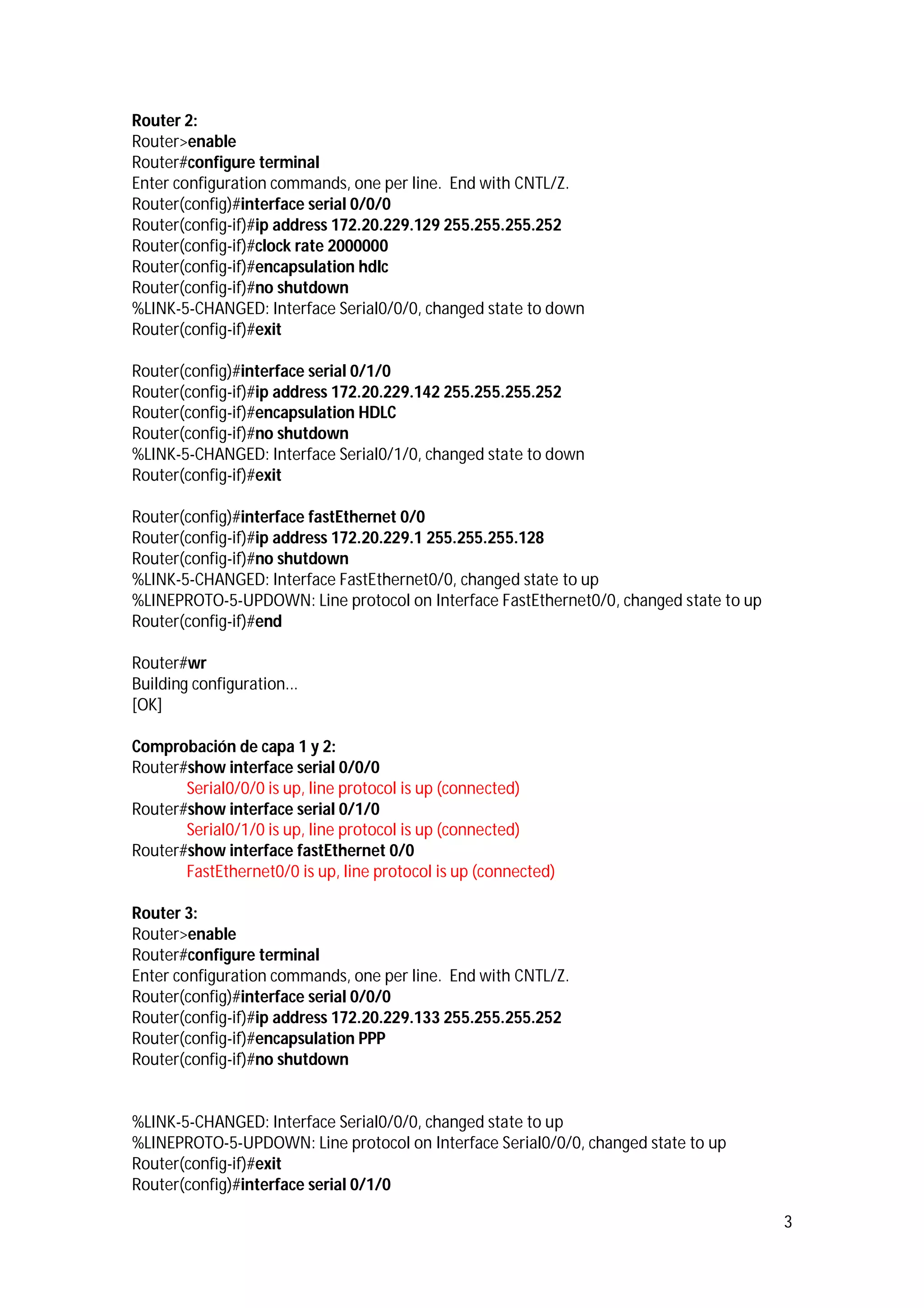 Router 2:
Router>enable
Router#configure terminal
Enter configuration commands, one per line. End with CNTL/Z.
Router(config)#interface serial 0/0/0
Router(config-if)#ip address 172.20.229.129 255.255.255.252
Router(config-if)#clock rate 2000000
Router(config-if)#encapsulation hdlc
Router(config-if)#no shutdown
%LINK-5-CHANGED: Interface Serial0/0/0, changed state to down
Router(config-if)#exit
Router(config)#interface serial 0/1/0
Router(config-if)#ip address 172.20.229.142 255.255.255.252
Router(config-if)#encapsulation HDLC
Router(config-if)#no shutdown
%LINK-5-CHANGED: Interface Serial0/1/0, changed state to down
Router(config-if)#exit
Router(config)#interface fastEthernet 0/0
Router(config-if)#ip address 172.20.229.1 255.255.255.128
Router(config-if)#no shutdown
%LINK-5-CHANGED: Interface FastEthernet0/0, changed state to up
%LINEPROTO-5-UPDOWN: Line protocol on Interface FastEthernet0/0, changed state to up
Router(config-if)#end
Router#wr
Building configuration...
[OK]
Comprobación de capa 1 y 2:
Router#show interface serial 0/0/0
Serial0/0/0 is up, line protocol is up (connected)
Router#show interface serial 0/1/0
Serial0/1/0 is up, line protocol is up (connected)
Router#show interface fastEthernet 0/0
FastEthernet0/0 is up, line protocol is up (connected)
Router 3:
Router>enable
Router#configure terminal
Enter configuration commands, one per line. End with CNTL/Z.
Router(config)#interface serial 0/0/0
Router(config-if)#ip address 172.20.229.133 255.255.255.252
Router(config-if)#encapsulation PPP
Router(config-if)#no shutdown

%LINK-5-CHANGED: Interface Serial0/0/0, changed state to up
%LINEPROTO-5-UPDOWN: Line protocol on Interface Serial0/0/0, changed state to up
Router(config-if)#exit
Router(config)#interface serial 0/1/0
3

 