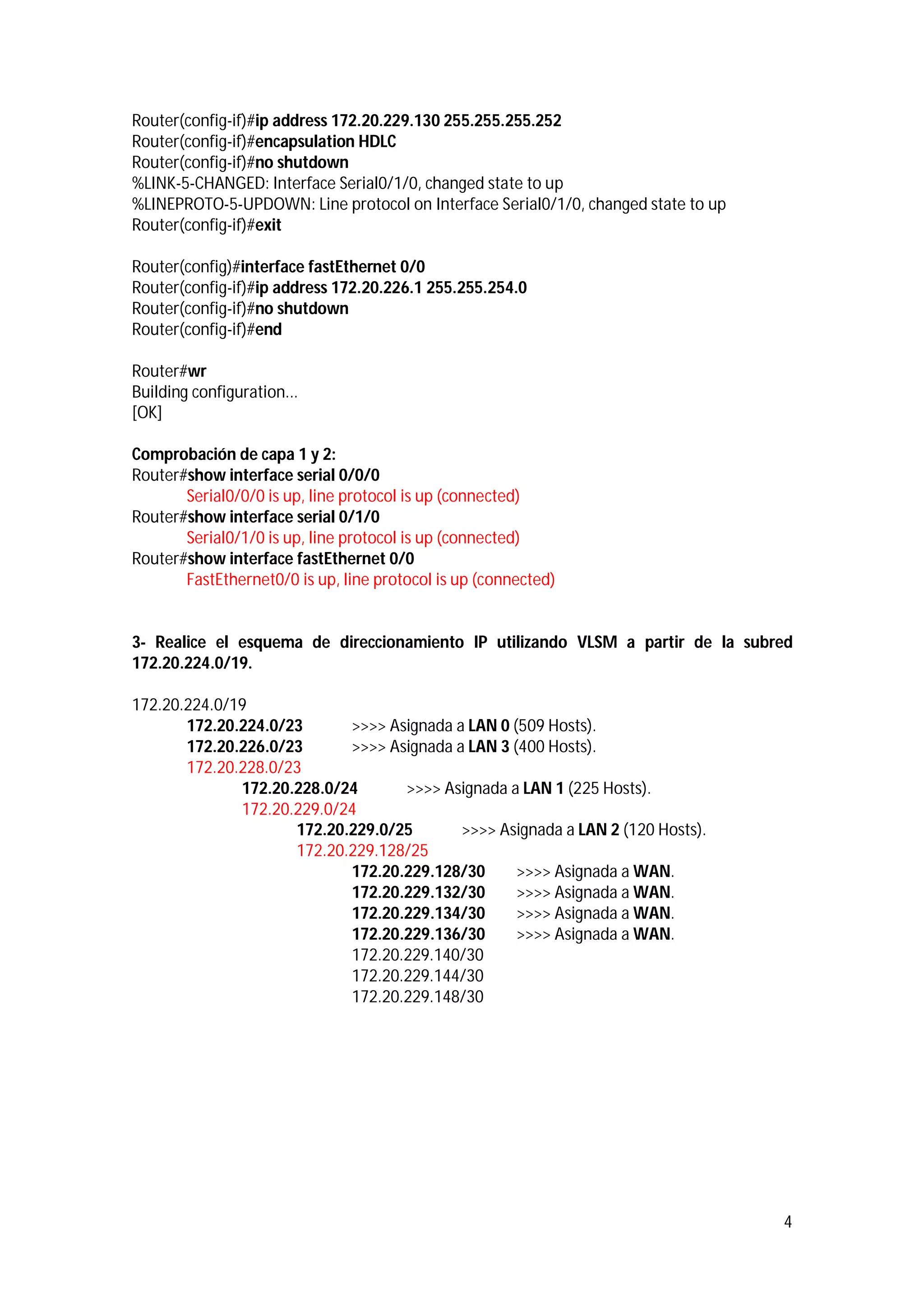 Router(config-if)#ip address 172.20.229.130 255.255.255.252
Router(config-if)#encapsulation HDLC
Router(config-if)#no shutdown
%LINK-5-CHANGED: Interface Serial0/1/0, changed state to up
%LINEPROTO-5-UPDOWN: Line protocol on Interface Serial0/1/0, changed state to up
Router(config-if)#exit
Router(config)#interface fastEthernet 0/0
Router(config-if)#ip address 172.20.226.1 255.255.254.0
Router(config-if)#no shutdown
Router(config-if)#end
Router#wr
Building configuration...
[OK]
Comprobación de capa 1 y 2:
Router#show interface serial 0/0/0
Serial0/0/0 is up, line protocol is up (connected)
Router#show interface serial 0/1/0
Serial0/1/0 is up, line protocol is up (connected)
Router#show interface fastEthernet 0/0
FastEthernet0/0 is up, line protocol is up (connected)

3- Realice el esquema de direccionamiento IP utilizando VLSM a partir de la subred
172.20.224.0/19.
172.20.224.0/19
172.20.224.0/23
>>>> Asignada a LAN 0 (509 Hosts).
172.20.226.0/23
>>>> Asignada a LAN 3 (400 Hosts).
172.20.228.0/23
172.20.228.0/24
>>>> Asignada a LAN 1 (225 Hosts).
172.20.229.0/24
172.20.229.0/25
>>>> Asignada a LAN 2 (120 Hosts).
172.20.229.128/25
172.20.229.128/30
>>>> Asignada a WAN.
172.20.229.132/30
>>>> Asignada a WAN.
172.20.229.134/30
>>>> Asignada a WAN.
172.20.229.136/30
>>>> Asignada a WAN.
172.20.229.140/30
172.20.229.144/30
172.20.229.148/30

4

 