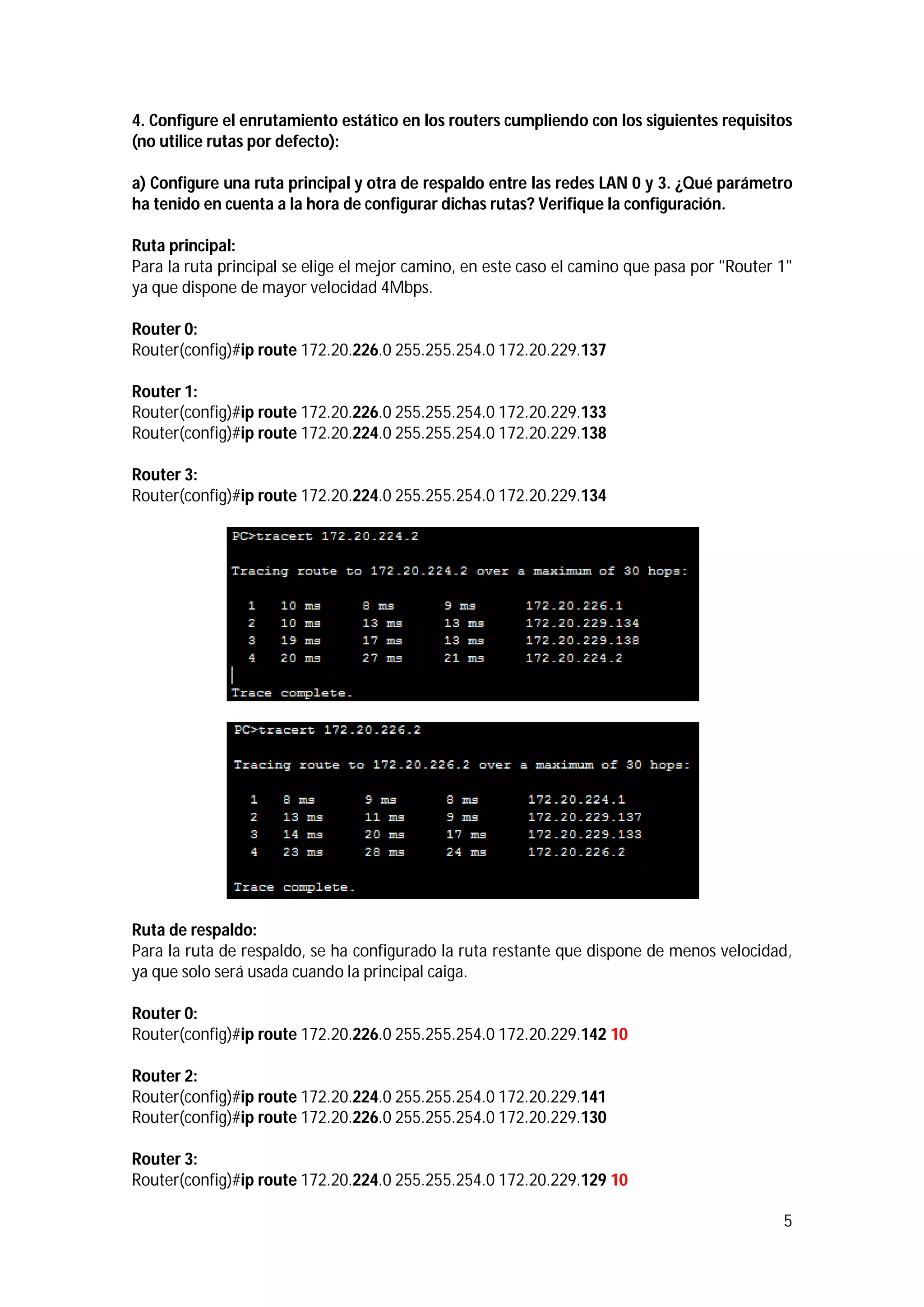 4. Configure el enrutamiento estático en los routers cumpliendo con los siguientes requisitos
(no utilice rutas por defecto):
a) Configure una ruta principal y otra de respaldo entre las redes LAN 0 y 3. ¿Qué parámetro
ha tenido en cuenta a la hora de configurar dichas rutas? Verifique la configuración.
Ruta principal:
Para la ruta principal se elige el mejor camino, en este caso el camino que pasa por "Router 1"
ya que dispone de mayor velocidad 4Mbps.
Router 0:
Router(config)#ip route 172.20.226.0 255.255.254.0 172.20.229.137
Router 1:
Router(config)#ip route 172.20.226.0 255.255.254.0 172.20.229.133
Router(config)#ip route 172.20.224.0 255.255.254.0 172.20.229.138
Router 3:
Router(config)#ip route 172.20.224.0 255.255.254.0 172.20.229.134

Ruta de respaldo:
Para la ruta de respaldo, se ha configurado la ruta restante que dispone de menos velocidad,
ya que solo será usada cuando la principal caiga.
Router 0:
Router(config)#ip route 172.20.226.0 255.255.254.0 172.20.229.142 10
Router 2:
Router(config)#ip route 172.20.224.0 255.255.254.0 172.20.229.141
Router(config)#ip route 172.20.226.0 255.255.254.0 172.20.229.130
Router 3:
Router(config)#ip route 172.20.224.0 255.255.254.0 172.20.229.129 10
5

 