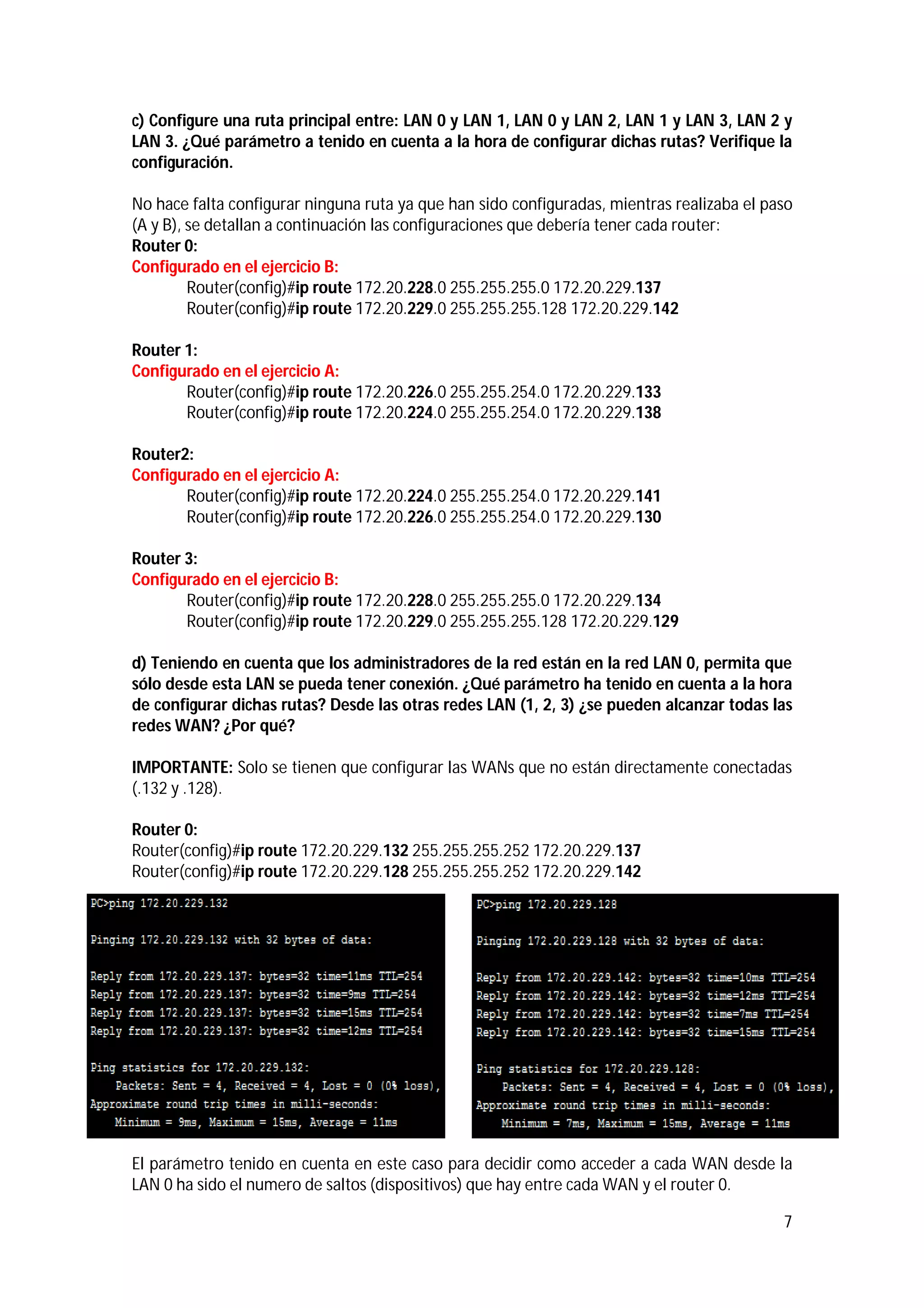 c) Configure una ruta principal entre: LAN 0 y LAN 1, LAN 0 y LAN 2, LAN 1 y LAN 3, LAN 2 y
LAN 3. ¿Qué parámetro a tenido en cuenta a la hora de configurar dichas rutas? Verifique la
configuración.
No hace falta configurar ninguna ruta ya que han sido configuradas, mientras realizaba el paso
(A y B), se detallan a continuación las configuraciones que debería tener cada router:
Router 0:
Configurado en el ejercicio B:
Router(config)#ip route 172.20.228.0 255.255.255.0 172.20.229.137
Router(config)#ip route 172.20.229.0 255.255.255.128 172.20.229.142
Router 1:
Configurado en el ejercicio A:
Router(config)#ip route 172.20.226.0 255.255.254.0 172.20.229.133
Router(config)#ip route 172.20.224.0 255.255.254.0 172.20.229.138
Router2:
Configurado en el ejercicio A:
Router(config)#ip route 172.20.224.0 255.255.254.0 172.20.229.141
Router(config)#ip route 172.20.226.0 255.255.254.0 172.20.229.130
Router 3:
Configurado en el ejercicio B:
Router(config)#ip route 172.20.228.0 255.255.255.0 172.20.229.134
Router(config)#ip route 172.20.229.0 255.255.255.128 172.20.229.129
d) Teniendo en cuenta que los administradores de la red están en la red LAN 0, permita que
sólo desde esta LAN se pueda tener conexión. ¿Qué parámetro ha tenido en cuenta a la hora
de configurar dichas rutas? Desde las otras redes LAN (1, 2, 3) ¿se pueden alcanzar todas las
redes WAN? ¿Por qué?
IMPORTANTE: Solo se tienen que configurar las WANs que no están directamente conectadas
(.132 y .128).
Router 0:
Router(config)#ip route 172.20.229.132 255.255.255.252 172.20.229.137
Router(config)#ip route 172.20.229.128 255.255.255.252 172.20.229.142

El parámetro tenido en cuenta en este caso para decidir como acceder a cada WAN desde la
LAN 0 ha sido el numero de saltos (dispositivos) que hay entre cada WAN y el router 0.
7

 