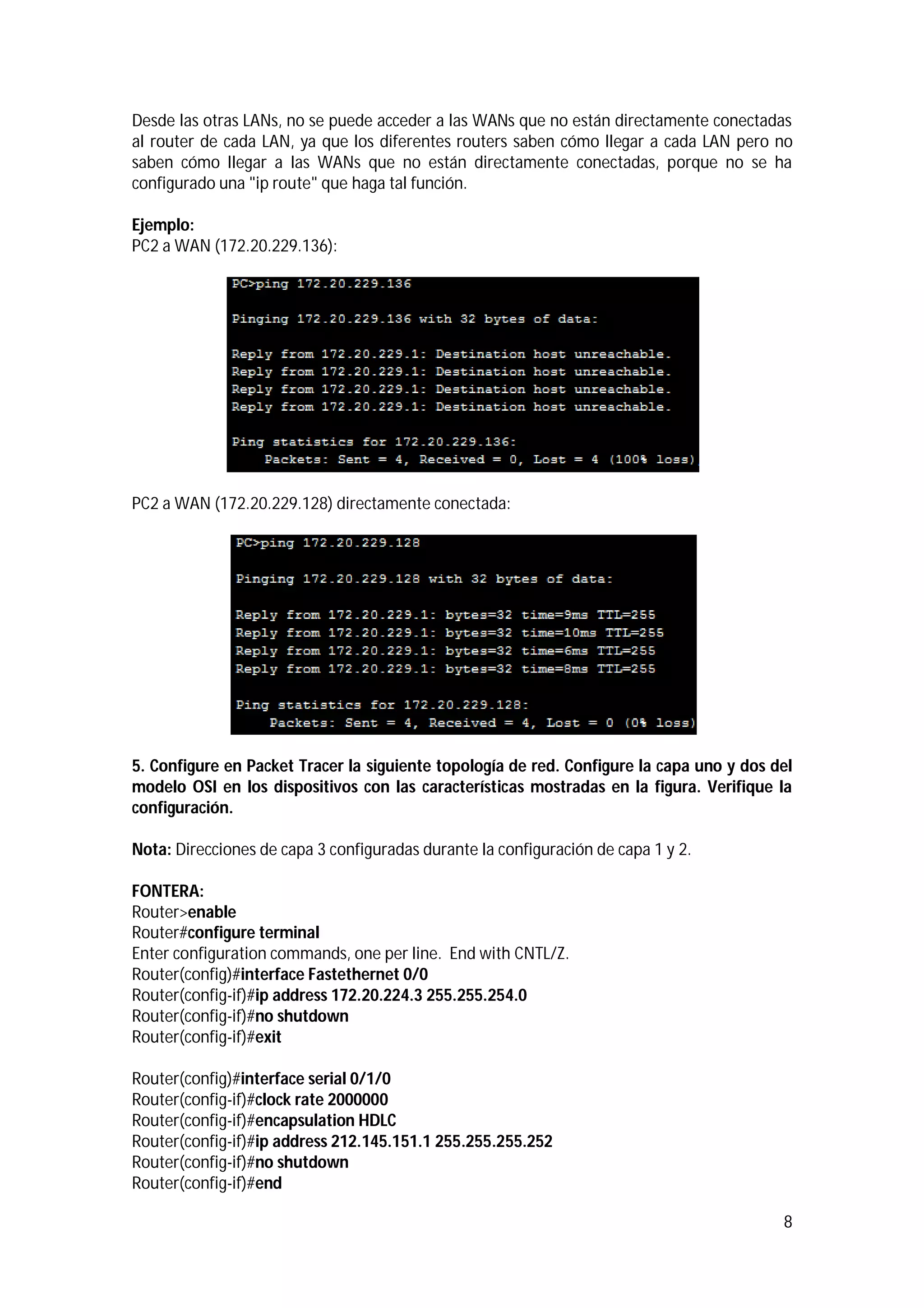 Desde las otras LANs, no se puede acceder a las WANs que no están directamente conectadas
al router de cada LAN, ya que los diferentes routers saben cómo llegar a cada LAN pero no
saben cómo llegar a las WANs que no están directamente conectadas, porque no se ha
configurado una "ip route" que haga tal función.
Ejemplo:
PC2 a WAN (172.20.229.136):

PC2 a WAN (172.20.229.128) directamente conectada:

5. Configure en Packet Tracer la siguiente topología de red. Configure la capa uno y dos del
modelo OSI en los dispositivos con las características mostradas en la figura. Verifique la
configuración.
Nota: Direcciones de capa 3 configuradas durante la configuración de capa 1 y 2.
FONTERA:
Router>enable
Router#configure terminal
Enter configuration commands, one per line. End with CNTL/Z.
Router(config)#interface Fastethernet 0/0
Router(config-if)#ip address 172.20.224.3 255.255.254.0
Router(config-if)#no shutdown
Router(config-if)#exit
Router(config)#interface serial 0/1/0
Router(config-if)#clock rate 2000000
Router(config-if)#encapsulation HDLC
Router(config-if)#ip address 212.145.151.1 255.255.255.252
Router(config-if)#no shutdown
Router(config-if)#end
8

 