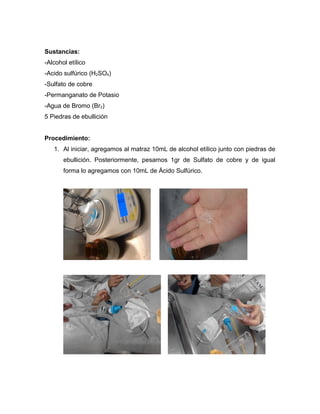 Sustancias:
-Alcohol etílico
-Acido sulfúrico (H2SO4)
-Sulfato de cobre
-Permanganato de Potasio
-Agua de Bromo (Br2)
5 Piedras de ebullición


Procedimiento:
   1. Al iniciar, agregamos al matraz 10mL de alcohol etílico junto con piedras de
       ebullición. Posteriormente, pesamos 1gr de Sulfato de cobre y de igual
       forma lo agregamos con 10mL de Ácido Sulfúrico.
 