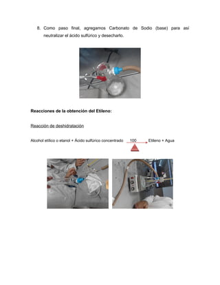8. Como paso final, agregamos Carbonato de Sodio (base) para así
       neutralizar el ácido sulfúrico y desecharlo.




Reacciones de la obtención del Etileno:


Reacción de deshidratación


Alcohol etílico o etanol + Ácido sulfúrico concentrado   100   Etileno + Agua
 