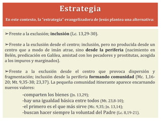 Estrategia
En este contexto, la “estrategia” evangelizadora de Jesús plantea una alternativa:
➢Frente a la exclusión; inclusión (Lc. 13,29-30).
➢Frente a la exclusión desde el centro; inclusión, pero no producida desde un
centro que a modo de imán atrae, sino desde la periferia (nacimiento en
Belén, predicación en Galilea, amistad con los pecadores y prostitutas, acogida
a los impuros y marginados).
➢Frente a la exclusión desde el centro que provoca dispersión y
fragmentación; inclusión desde la periferia formando comunidad (Mc. 1,16-
20; Mt. 9,35-38; 23,37). La pequeña comunidad itinerante aparece encarnando
nuevos valores:
-comparten los bienes (Jn. 13,29);
-hay una igualdad básica entre todos (Mt. 23,8-10);
-el primero es el que más sirve (Mc. 9,35; Jn. 13,14);
-buscan hacer siempre la voluntad del Padre (Lc. 8,19-21).
 