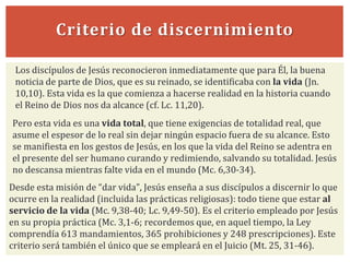 Criterio de discernimiento
Pero esta vida es una vida total, que tiene exigencias de totalidad real, que
asume el espesor de lo real sin dejar ningún espacio fuera de su alcance. Esto
se manifiesta en los gestos de Jesús, en los que la vida del Reino se adentra en
el presente del ser humano curando y redimiendo, salvando su totalidad. Jesús
no descansa mientras falte vida en el mundo (Mc. 6,30-34).
Los discípulos de Jesús reconocieron inmediatamente que para Él, la buena
noticia de parte de Dios, que es su reinado, se identificaba con la vida (Jn.
10,10). Esta vida es la que comienza a hacerse realidad en la historia cuando
el Reino de Dios nos da alcance (cf. Lc. 11,20).
Desde esta misión de “dar vida”, Jesús enseña a sus discípulos a discernir lo que
ocurre en la realidad (incluida las prácticas religiosas): todo tiene que estar al
servicio de la vida (Mc. 9,38-40; Lc. 9,49-50). Es el criterio empleado por Jesús
en su propia práctica (Mc. 3,1-6; recordemos que, en aquel tiempo, la Ley
comprendía 613 mandamientos, 365 prohibiciones y 248 prescripciones). Este
criterio será también el único que se empleará en el Juicio (Mt. 25, 31-46).
 