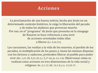 Acciones
Las curaciones, las vueltas a la vida de los muertos, el perdón de los
pecados, la multiplicación de los panes y, hasta las mismas disputas
con los fariseos y saduceos, pretenden liberar al pueblo para poder
vivir (Mc. 1,21-28; 5,21-43; Lc. 5,17-26; Jn. 6,1-14). Obsérvense cómo se
realizan estas acciones en tres dimensiones de la vida social y
religiosa: Mc. 2,1-12; Mt. 12,1-8 y Lc. 13,10-17.
La proclamación de una buena noticia, hecha por Jesús en un
determinado contexto histórico, le exige la liberación del pecado
y de todas las ataduras que provocan muerte.
Por eso, en el “programa” de Jesús que presenta en la sinagoga
de Nazaret se hace referencia a una serie
de acciones orientadas todas ellas
a liberar (Lc. 4,16-21).
 