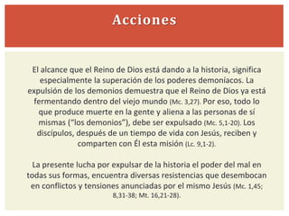 Acciones
El alcance que el Reino de Dios está dando a la historia, significa
especialmente la superación de los poderes demoníacos. La
expulsión de los demonios demuestra que el Reino de Dios ya está
fermentando dentro del viejo mundo (Mc. 3,27). Por eso, todo lo
que produce muerte en la gente y aliena a las personas de sí
mismas (“los demonios”), debe ser expulsado (Mc. 5,1-20). Los
discípulos, después de un tiempo de vida con Jesús, reciben y
comparten con Él esta misión (Lc. 9,1-2).
La presente lucha por expulsar de la historia el poder del mal en
todas sus formas, encuentra diversas resistencias que desembocan
en conflictos y tensiones anunciadas por el mismo Jesús (Mc. 1,45;
8,31-38; Mt. 16,21-28).
 