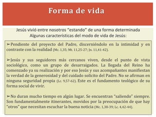 Forma de vida
Jesús vivió entre nosotros “estando” de una forma determinada
Algunas características del modo de vida de Jesús:
➢Pendiente del proyecto del Padre, discerniéndolo en la intimidad y en
contraste con la realidad (Mc. 1,35; Mt. 11,25-27; Jn. 11,41-42).
➢Jesús y sus seguidores más cercanos viven, desde el punto de vista
sociológico, como un grupo de desarraigados. La llegada del Reino ha
comenzado ya su realización y por eso Jesús y sus acompañantes manifiestan
la verdad de la generosidad y del cuidado solícito del Padre. No se afirman en
ninguna seguridad propia (Lc. 9,57-62). Este es el fundamento teológico de su
forma social de vivir.
➢No duran mucho tiempo en algún lugar. Se encuentran “saliendo” siempre.
Son fundamentalmente itinerantes, movidos por la preocupación de que hay
“otros” que necesitan escuchar la buena noticia (Mc. 1,38-39; Lc. 4,42-44).
 