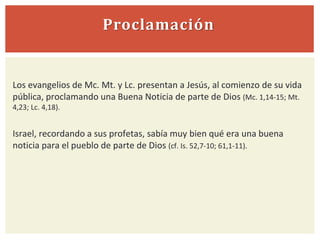Proclamación
Los evangelios de Mc. Mt. y Lc. presentan a Jesús, al comienzo de su vida
pública, proclamando una Buena Noticia de parte de Dios (Mc. 1,14-15; Mt.
4,23; Lc. 4,18).
Israel, recordando a sus profetas, sabía muy bien qué era una buena
noticia para el pueblo de parte de Dios (cf. Is. 52,7-10; 61,1-11).
 