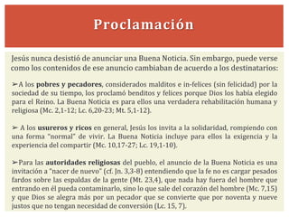 Proclamación
Jesús nunca desistió de anunciar una Buena Noticia. Sin embargo, puede verse
como los contenidos de ese anuncio cambiaban de acuerdo a los destinatarios:
➢A los pobres y pecadores, considerados malditos e in-felices (sin felicidad) por la
sociedad de su tiempo, los proclamó benditos y felices porque Dios los había elegido
para el Reino. La Buena Noticia es para ellos una verdadera rehabilitación humana y
religiosa (Mc. 2,1-12; Lc. 6,20-23; Mt. 5,1-12).
➢ A los usureros y ricos en general, Jesús los invita a la solidaridad, rompiendo con
una forma “normal” de vivir. La Buena Noticia incluye para ellos la exigencia y la
experiencia del compartir (Mc. 10,17-27; Lc. 19,1-10).
➢Para las autoridades religiosas del pueblo, el anuncio de la Buena Noticia es una
invitación a “nacer de nuevo” (cf. Jn. 3,3-8) entendiendo que la fe no es cargar pesados
fardos sobre las espaldas de la gente (Mt. 23,4), que nada hay fuera del hombre que
entrando en él pueda contaminarlo, sino lo que sale del corazón del hombre (Mc. 7,15)
y que Dios se alegra más por un pecador que se convierte que por noventa y nueve
justos que no tengan necesidad de conversión (Lc. 15, 7).
 