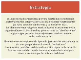 Estrategia
El contexto socio-religioso de la época de Jesús estaba marcado por un
sistema que podríamos llamar de “exclusiones”.
Las mayorías quedaban excluidas de una vida digna, de la salvación.
Esta era una realidad no sólo impuesta sino también, de alguna
manera, aceptada por los mismos excluidos.
En una sociedad caracterizada por una fuertísima estratificación
social y donde las categorías sociales eran estables y permanentes
(se nacía con unas condiciones y se moría con ellas),
los planteamientos religiosos estaban ligados íntimamente a esta
organización social. Más bien hay que decir que las “clasificaciones”
religiosas (p.e. pecador, impuro) repercutían directamente
en la condición social.
 