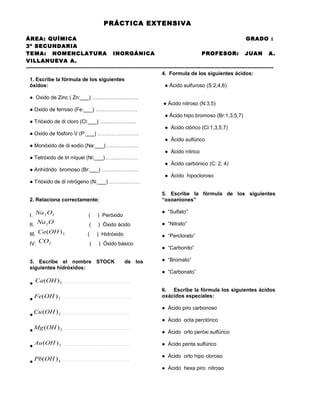 PRÁCTICA EXTENSIVA
ÁREA: QUÍMICA
GRADO :
3º SECUNDARIA
TEMA: NOMENCLATURA INORGÁNICA
PROFESOR: JUAN A.
VILLANUEVA A.
---------------------------------------------------------------------------------------------------------------------------------------------4. Formula de los siguientes ácidos:
1. Escribe la fórmula de los siguientes
óxidos:
● Ácido sulfuroso (S:2,4,6)
● Oxido de Zinc ( Zn:___) ………………………
● Ácido nitroso (N:3,5)
● Oxido de ferroso (Fe:___) ……………………
● Ácido hipo bromoso (Br:1,3,5,7)
● Trióxido de di cloro (Cl:___) …………………
● Ácido clórico (Cl:1,3,5,7)
● Oxido de fósforo V (P:___) ……………………
● Ácido sulfúrico
● Monóxido de di sodio (Na:___) ………………
● Ácido nítrico
● Tetróxido de tri níquel (Ni:___) ………………
● Ácido carbónico (C: 2, 4)
● Anhídrido bromoso (Br:___) …………………
● Ácido hipocloroso
● Trióxido de di nitrógeno (N:___) ………………
5. Escribe la fórmula de los siguientes
“oxoaniones”

2. Relaciona correctamente:

● “Sulfato”

I. Na 2 O2

(

) Peróxido

II. Na 2 O

(

) Óxido ácido

● “Nitrato”

III. Ca (OH ) 2

(

) Hidróxido

● “Perclorato”

IV. CO2

(

) Óxido básico

3. Escribe el nombre STOCK
siguientes hidróxidos:

de los

● Ca (OH ) 2

……………………………………………………………

● Cu (OH ) 2

● “Bromato”
● “Carbonato”

…………………………………………………………

● Fe(OH ) 2

● “Carbonito”

…………………………………………………………

● Mg (OH ) 2
●

● Ácido piro carbonoso
● Ácido octa perclórico
…………………………………………………………

Au (OH ) 3 …………………………………………………………..

● Pb(OH ) 4

6. Escribe la fórmula los siguientes ácidos
oxácidos especiales:

…………………………………………………………

● Ácido orto peróxi sulfúrico
● Ácido penta sulfúrico
● Ácido orto hipo cloroso
● Ácido hexa piro nitroso

 