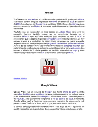 Youtube
YouTube es un sitio web en el cual los usuarios pueden subir y compartir vídeos.
Fue creado por tres antiguos empleados de PayPal en febrero de 2005. En octubre
de 2006, fue adquirido por Google Inc. a cambio de 1650 millones de dólares y ahora
opera como una de sus filiales. Actualmente es el sitio web de su tipo más utilizado
en internet.
YouTube usa un reproductor en línea basado en Adobe Flash para servir su
contenido (aunque también puede ser un reproductor basado en el
estándar HTML5, que YouTube incorporó poco después de que la W3C lo
presentara y que es soportado por los navegadores web más importantes). Es muy
popular gracias a la posibilidad de alojar vídeos personales de manera sencilla.
Aloja una variedad de clips de películas,programas de televisión y vídeos musicales.
A pesar de las reglas de YouTube contra subir vídeos con derechos de autor, este
material existe en abundancia, así como contenidos amateur como videoblogs. Los
enlaces a vídeos de YouTube pueden ser también insertados en blogs y sitios
electrónicos personales usando API o incrustando cierto código HTML.
Regresar al índice
Google Videos
Google Video fue un servicio de Google1 que hasta enero de 2009 permitía
subir clips de vídeo a sus servidores para que cualquier persona los pudiera buscar
y ver directamente desde su navegador. Inicialmente nació como competencia
de YouTube, a la que terminó comprando el 10 de octubre de 2006. Finalmente,
Google Vídeo pasó a funcionar como un mero buscador de vídeos en la red,
pasando a ser YouTube el único servicio que permite la subida de vídeos.
El servicio de Google estuvo disponible hasta el 13 de mayo de 2011, a partir de ahí
quedó inaccesible, sin la posibilidad de descargar los videos alojadoes en el site.
 