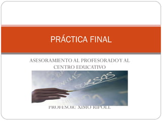 ASESORAMIENTO AL PROFESORADO Y AL CENTRO EDUCATIVO PROFESOR: XIMO RIPOLL PRÁCTICA FINAL 