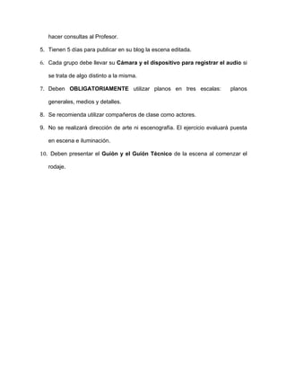 hacer consultas al Profesor.

5. Tienen 5 días para publicar en su blog la escena editada.

6. Cada grupo debe llevar su Cámara y el dispositivo para registrar el audio si

   se trata de algo distinto a la misma.

7. Deben OBLIGATORIAMENTE utilizar planos en tres escalas:                 planos

   generales, medios y detalles.

8. Se recomienda utilizar compañeros de clase como actores.

9. No se realizará dirección de arte ni escenografía. El ejercicio evaluará puesta

   en escena e iluminación.

10. Deben presentar el Guión y el Guión Técnico de la escena al comenzar el

   rodaje.
 