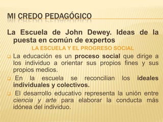 MI CREDO PEDAGÓGICO
La Escuela de John Dewey. Ideas de la
 puesta en común de expertos
          LA ESCUELA Y EL PROGRESO SOCIAL
   La educación es un proceso social que dirige a
    los individuo a orientar sus propios fines y sus
    propios medios.
    En la escuela se reconcilian los ideales
    individuales y colectivos.
    El desarrollo educativo representa la unión entre
    ciencia y arte para elaborar la conducta más
    idónea del individuo.
 