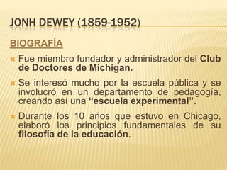 JONH DEWEY (1859-1952)
BIOGRAFÍA
   Fue miembro fundador y administrador del Club
    de Doctores de Michigan.
   Se interesó mucho por la escuela pública y se
    involucró en un departamento de pedagogía,
    creando así una “escuela experimental”.
   Durante los 10 años que estuvo en Chicago,
    elaboró los principios fundamentales de su
    filosofía de la educación.
 