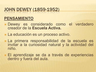 JOHN DEWEY (1859-1952)
PENSAMIENTO
 Dewey es considerado como el verdadero
  creador de la Escuela Activa.
   La educación es un proceso activo.
   La primera responsabilidad de la escuela es
    invitar a la curiosidad natural y la actividad del
    niño.
   El aprendizaje se da a través de experiencias
    dentro y fuera del aula.
 