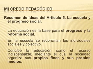 MI CREDO PEDAGÓGICO
Resumen de ideas del Artículo 5. La escuela y
 el progreso social.

o   La educación es la base para el progreso y la
    reforma social.
o   En la escuela se reconcilian los individuales
    sociales y colectivo.
o   Concibe la educación como el recurso
    indispensable, mediante el cual la sociedad
    organiza sus propios fines y sus propios
    medios.
 