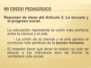 MI CREDO PEDAGÓGICO
Resumen de ideas del Artículo 5. La escuela y
 el progreso social.

o   La educación representa la unión más perfecta
    entre la ciencia y el arte.
        - La unión de la ciencia y el arte genera la
    conducta más perfecta de la acción humana.
o   El maestro tiene que tener la misión no solo de
    educar a los individuos sino de formar la
    verdadera vida social.
 