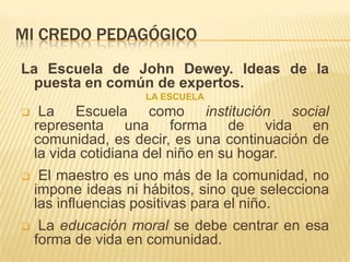 MI CREDO PEDAGÓGICO
La Escuela de John Dewey. Ideas de la
  puesta en común de expertos.
                    LA ESCUELA
    La Escuela como institución social
    representa una forma de vida en
    comunidad, es decir, es una continuación de
    la vida cotidiana del niño en su hogar.
    El maestro es uno más de la comunidad, no
    impone ideas ni hábitos, sino que selecciona
    las influencias positivas para el niño.
    La educación moral se debe centrar en esa
    forma de vida en comunidad.
 