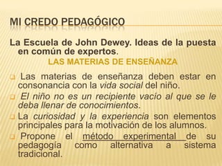 MI CREDO PEDAGÓGICO
La Escuela de John Dewey. Ideas de la puesta
  en común de expertos.
        LAS MATERIAS DE ENSEÑANZA
  Las materias de enseñanza deben estar en
  consonancia con la vida social del niño.
 El niño no es un recipiente vacío al que se le
  deba llenar de conocimientos.
 La curiosidad y la experiencia son elementos
  principales para la motivación de los alumnos.
 Propone      el método experimental de su
  pedagogía como alternativa a sistema
  tradicional.
 