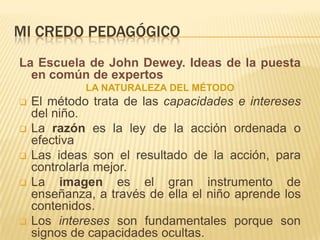 MI CREDO PEDAGÓGICO
La Escuela de John Dewey. Ideas de la puesta
  en común de expertos
             LA NATURALEZA DEL MÉTODO
   El método trata de las capacidades e intereses
    del niño.
   La razón es la ley de la acción ordenada o
    efectiva
   Las ideas son el resultado de la acción, para
    controlarla mejor.
   La imagen es el gran instrumento de
    enseñanza, a través de ella el niño aprende los
    contenidos.
   Los intereses son fundamentales porque son
    signos de capacidades ocultas.
 