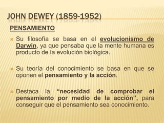 JOHN DEWEY (1859-1952)
PENSAMIENTO
   Su filosofía se basa en el evolucionismo de
    Darwin, ya que pensaba que la mente humana es
    producto de la evolución biológica.

   Su teoría del conocimiento se basa en que se
    oponen el pensamiento y la acción.

   Destaca la “necesidad de comprobar el
    pensamiento por medio de la acción”, para
    conseguir que el pensamiento sea conocimiento.
 