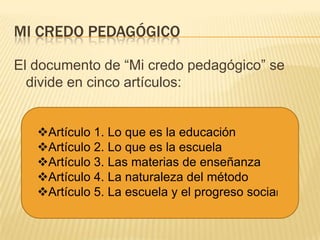 MI CREDO PEDAGÓGICO

El documento de “Mi credo pedagógico” se
  divide en cinco artículos:


   Artículo 1. Lo que es la educación
   Artículo 2. Lo que es la escuela
   Artículo 3. Las materias de enseñanza
   Artículo 4. La naturaleza del método
   Artículo 5. La escuela y el progreso social
 