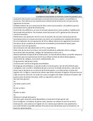 ACADEMIA DE INGENIERIA EN SISTEMAS COMPUTACIONALES 2013.
unidad de información (normalmente un byte) entre el procesador y el periférico o
viceversa. Para efectuar una transferencia elemental de información son precisas las
siguientes funciones:
Establecimiento de una comunicación física entre el procesador y el periférico para la
transmisión de la unidad de información.
Control de los periféricos, en que se incluyen operaciones como prueba y modificación
del estado del periférico. Para realizar estas funciones la CPU gestionará las líneas de
control necesarias.
Definiremos una operación de E/S como el conjunto de acciones necesarias para la
transferencia de un conjunto de datos (es decir, una transferencia completa de datos).
Para la realización de una operación de E/S se deben efectuar las siguientes funciones:
Recuento de las unidades de información transferidas (normalmente bytes) para
reconocer el fin de operación.
Sincronización de velocidad entre la CPU y el periférico.
Detección de errores: (e incluso corrección) mediante la utilización de los códigos
necesarios (bits de paridad, códigos de redundancia cíclica, etc.)
Almacenamiento temporal de la información. Es más eficiente utilizar un buffer temporal
específico para las operaciones de E/S que utilizan el área de datos del programa.
Conversión de códigos, conversión serie/paralelo, etc.
Programación del puerto serial:
Comunicación serial en lenguaje ensamblador.
En lenguaje ensamblador, se puede acudir a la interrupción 14H de la ROM BIOS para
configurar, leer, escribir o simplemente para conocer el estado del puerto; cada una de
estas cuatro opciones es un servicio de la interrupción, y se seleccionan a través del
registro AH. La figura 1 muestra los valores que debe contener el registro AH para invocar
cada uno de los servicios. En todos los casos, el registro DX debe contener el número del
puerto serie; el primero de ellos, COM1 se especifica como 00h.
Servicio Descripción:
00
Inicializar puerto serie
01
Enviar un dato
02
Recibir un dato
03
Obtener el estado del puerto
Servicios para el puerto serial disponibles a través de la interrupción 14H
Para configurar o inicializar el puerto serie, bastará con utilizar el servicio 00 de la
interrupción, colocando en el registro AL los valores equivalentes a los parámetros.
Con éste método es posible obtener frecuencias de transmisión que van desde los 110
hasta los 9600 baudios.
3
 