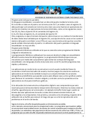 ACADEMIA DE INGENIERIA EN SISTEMAS COMPUTACIONALES 2013.
Programación del puerto paralelo:
En lenguaje ensamblador, se puede leer un dato del puerto mediante la instrucción
IN ó escribir un dato en el puerto con la instrucción OUT ,en ambos casos el registro AL
debe participar activamente en la instrucción, bien sea como fuente (en operaciones de
escritura) o destino (en operaciones de lectura) del dato, como en los siguientes casos:
Out DX, AL; lleva al puerto DX el contenido del registro AL
In AL,DX ; lleva al registro AL, el contenido del puerto DX
Otra, exigencia, es que el número del puerto sobre el que se va a realizar la transferencia
de datos debe estar señalado por el registro DX, a excepción de los casos en los cuales el
número del puerto es inferior a 255 (FFh), en cuyo caso la instrucción que lee o escribe
puede señalar directamente el puerto. La utilización del puerto paralelo en lenguaje
ensamblador es muy sencilla.
Programación híbrida:
La compilación hibrida es utilizada en lo que es conocida como programación hibrida
(válgase la redundancia).
La programación hibrida es utilizada en los casos en donde el código en ensamblador
dificulta la estructuración del programa. La programación híbrida proporciona un
mecanismo por medio del cual podemos aprovechar las ventajas del lenguaje
ensamblador y los lenguajes de alto nivel, todo esto con el fin escribir programas más
rápidos y eficientes.
Las aplicaciones en modo texto se comunican con el usuario mediante líneas de
comandos e interfaces textuales de usuario, muchos juegos de caracteres usados en
aplicaciones en modo texto también incluyen un conjunto limitado de caracteres
semigráficos predefinidos que pueden usarse para dibujar cajas u otros gráficos usados
para destacar el contenido o simular widgets y controles como los presentes en las
aplicaciones escritas para interfaces gráficas.
Es la ubicación de la memoria de un dispositivo digital o una computadora que está
reservada para el almacenamiento temporal de información. Mientras los datos están en
el buffer, aguardan para ser procesados. Un ejemplo de buffer tiene lugar cuando se
intenta ejecutar aplicaciones de audio o video directamente desde Internet, sin
descargarlas a la computadora. Esta práctica, conocida como streaming, requiere de la
utilización de un buffer para reducir el riesgo de que se corte la reproducción ante
problemas en el ancho de banda.
Según el entorno, el buffer de pantalla puede ser directamente accesible,
como memoria convencional, para los programas locales. Los programas que muestran salidas
en una terminal remota deben enviar secuencias de control especiales para manipular el buffer
de pantalla. Los estándares más populares de dichas secuencias de control son ANSI y VT100. Los
programas que acceder al buffer de pantalla mediante secuencias de control pueden perder la
4
 