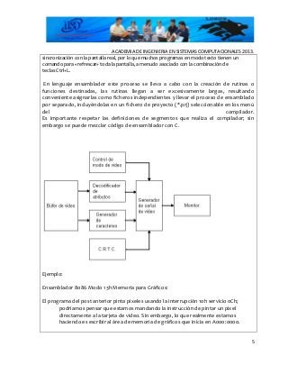 ACADEMIA DE INGENIERIA EN SISTEMAS COMPUTACIONALES 2013.
sincronización con la pantalla real, por lo que muchos programas en modo texto tienen un
comando para «refrescar» toda la pantalla, a menudo asociado con la combinación de
teclas Ctrl+L.
En lenguaje ensamblador este proceso se lleva a cabo con la creación de rutinas o
funciones destinadas, las rutinas llegan a ser excesivamente largas, resultando
conveniente asignarlas como ficheros independientes y llevar el proceso de ensamblado
por separado, incluyéndolas en un fichero de proyecto (*.prj) seleccionable en los menú
del compilador.
Es importante respetar las definiciones de segmentos que realiza el compilador; sin
embargo se puede mezclar código de ensamblador con C.
Ejemplo:
Ensamblador 8086 Modo 13h Memoria para Gráficos:
El programa del post anterior pinta pixeles usando la interrupción 10h servicio 0Ch;
podríamos pensar que estamos mandando la instrucción de pintar un pixel
directamente a la tarjeta de video. Sin embargo, lo que realmente estamos
haciendo es escribir al área de memoria de gráficos que inicia en A000:0000.
5
 