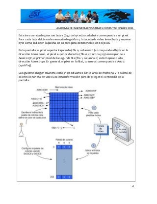 ACADEMIA DE INGENIERIA EN SISTEMAS COMPUTACIONALES 2013.
Esta área consta de 320x200 bytes (64,000 bytes) y cada byte corresponde a un pixel.
Para cada byte del área de memoria de gráficos, la tarjeta de video lee el byte y usa ese
byte como índice en la paleta de colores para obtener el color del pixel.
En la pantalla, el pixel superior-izquierdo (fila 0, columna 0) corresponde al byte en la
dirección A000:0000, el pixel superior-derecho (fila 0, columna 319) corresponde a
A000:013F, el primer pixel de la segunda fila (fila 1, columna 0) está mapeado a la
dirección A000:0140. En general, el pixel en la fila i, columna j corresponde a A000:
(140h*i+j).
La siguiente imagen muestra cómo interactuamos con el área de memoria y la paleta de
colores; la tarjeta de video usa esta información para desplegar el contenido de la
pantalla.
6
 