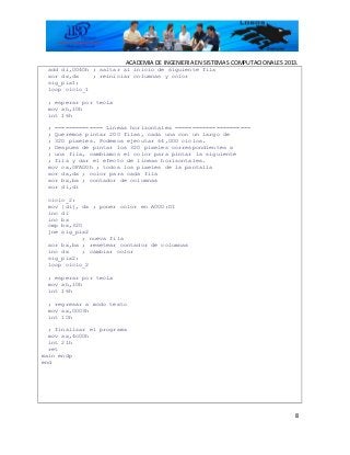 ACADEMIA DE INGENIERIA EN SISTEMAS COMPUTACIONALES 2013.
add di,0040h ; saltar al inicio de siguiente fila
xor dx,dx ; reiniciar columnas y color
sig_pix1:
loop ciclo_1
; esperar por tecla
mov ah,10h
int 16h
; ============== Lineas horizontales ======================
; Queremos pintar 200 filas, cada una con un largo de
; 320 pixeles. Podemos ejecutar 64,000 ciclos.
; Despues de pintar los 320 pixeles correspondientes a
; una fila, cambiamos el color para pintar la siguiente
; fila y dar el efecto de lineas horizontales.
mov cx,0FA00h ; todos los pixeles de la pantalla
xor dx,dx ; color para cada fila
xor bx,bx ; contador de columnas
xor di,di
ciclo_2:
mov [di], dx ; poner color en A000:DI
inc di
inc bx
cmp bx,320
jne sig_pix2
; nueva fila
xor bx,bx ; resetear contador de columnas
inc dx ; cambiar color
sig_pix2:
loop ciclo_2
; esperar por tecla
mov ah,10h
int 16h
; regresar a modo texto
mov ax,0003h
int 10h
; finalizar el programa
mov ax,4c00h
int 21h
ret
main endp
end
8
 