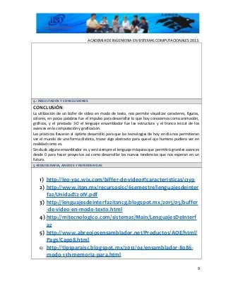 ACADEMIA DE INGENIERIA EN SISTEMAS COMPUTACIONALES 2013.
4.- RESULTADOS Y CONCLUSIONES
CONCLUSIÓN:
La utilización de un búfer de video en modo de texto, nos permite visualizar caracteres, figuras,
colores, en pocas palabras fue el impulso para desarrollar lo que hoy conocemos como animación,
gráficos, y el preciado 3-D el lenguaje ensamblador fue las estructura y el tronco inicial de los
avances en la computación y graficación.
Las prácticas llevaron al óptimo desarrollo para que las tecnologías de hoy en día nos permitieran
ver el mundo de una forma distinta, trazar algo abstracto para que el ojo humano pudiera ver en
realidad como es.
Sin duda alguna ensamblador es y será siempre el lenguaje máquina que permitirá grandes avances
desde 0 para hacer proyectos así como desarrollar las nuevas tendencias que nos esperan en un
futuro.
5.-BIBLIOGRAFIA, ANEXOS Y REFERRENCIAS
1) http://leo-yac.wix.com/biffer-de-video#!caracteristicas/c1yp
2) http://www.itpn.mx/recursosisc/6semestre/lenguajesdeinter
faz/Unidad%20IV.pdf
3) http://lenguajesdeinterfazitsncg.blogspot.mx/2015/05/buffer
-de-video-en-modo-texto.html
4) http://mitecnologico.com/sistemas/Main/LenguajesDeInterf
az
5) http://www.abreojosensamblador.net/Productos/AOE/html/
Pags/Cap08.html
6) http://tipsparaisc.blogspot.mx/2012/04/ensamblador-8086-
modo-13h-memoria-para.html
9
 