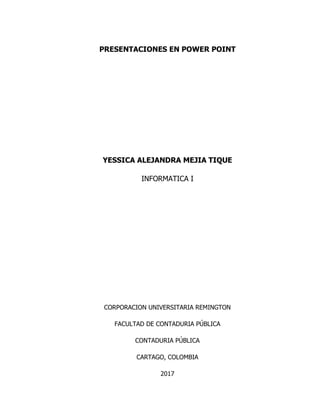 PRESENTACIONES EN POWER POINT
YESSICA ALEJANDRA MEJIA TIQUE
INFORMATICA I
CORPORACION UNIVERSITARIA REMINGTON
FACULTAD DE CONTADURIA PÚBLICA
CONTADURIA PÚBLICA
CARTAGO, COLOMBIA
2017
 