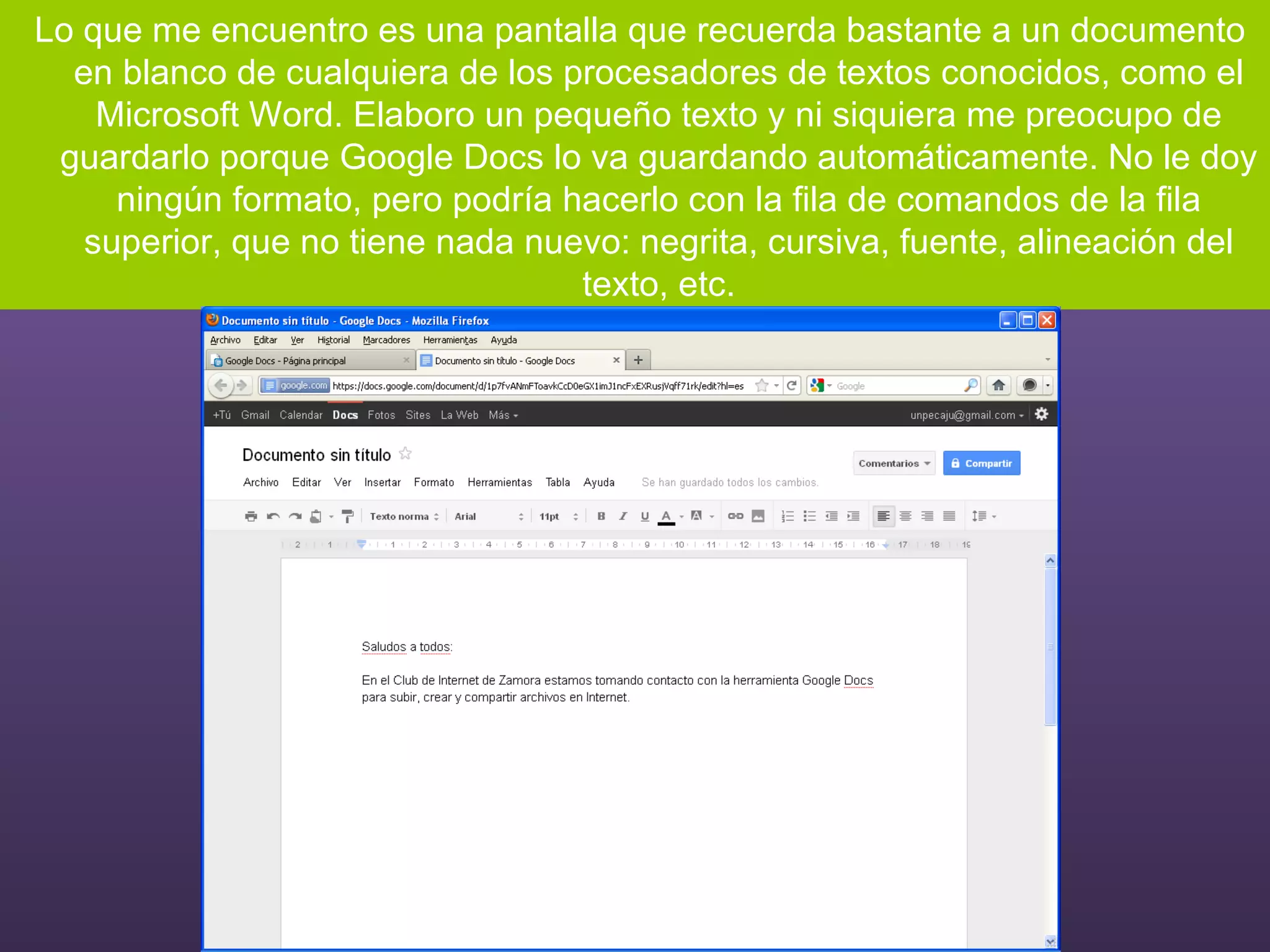 Lo que me encuentro es una pantalla que recuerda bastante a un documento en blanco de cualquiera de los procesadores de textos conocidos, como el Microsoft Word. Elaboro un pequeño texto y ni siquiera me preocupo de guardarlo porque Google Docs lo va guardando automáticamente. No le doy ningún formato, pero podría hacerlo con la fila de comandos de la fila superior, que no tiene nada nuevo: negrita, cursiva, fuente, alineación del texto, etc. 