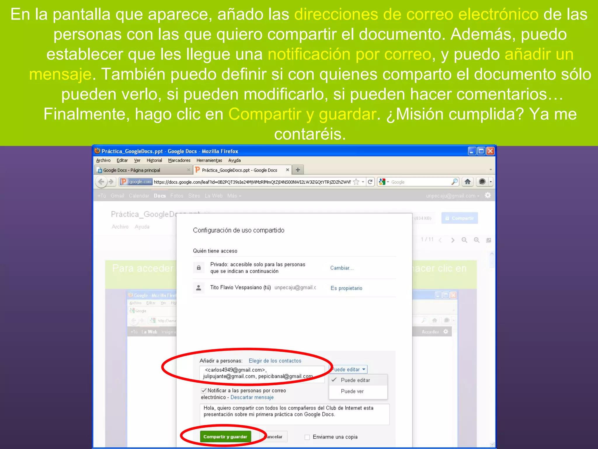 En la pantalla que aparece, añado las  direcciones de correo electrónico  de las personas con las que quiero compartir el documento. Además, puedo establecer que les llegue una  notificación por correo , y puedo  añadir un mensaje . También puedo definir si con quienes comparto el documento sólo  pueden verlo, si pueden modificarlo, si pueden hacer comentarios… Finalmente, hago clic en  Compartir y guardar . ¿Misión cumplida? Ya me contaréis. 