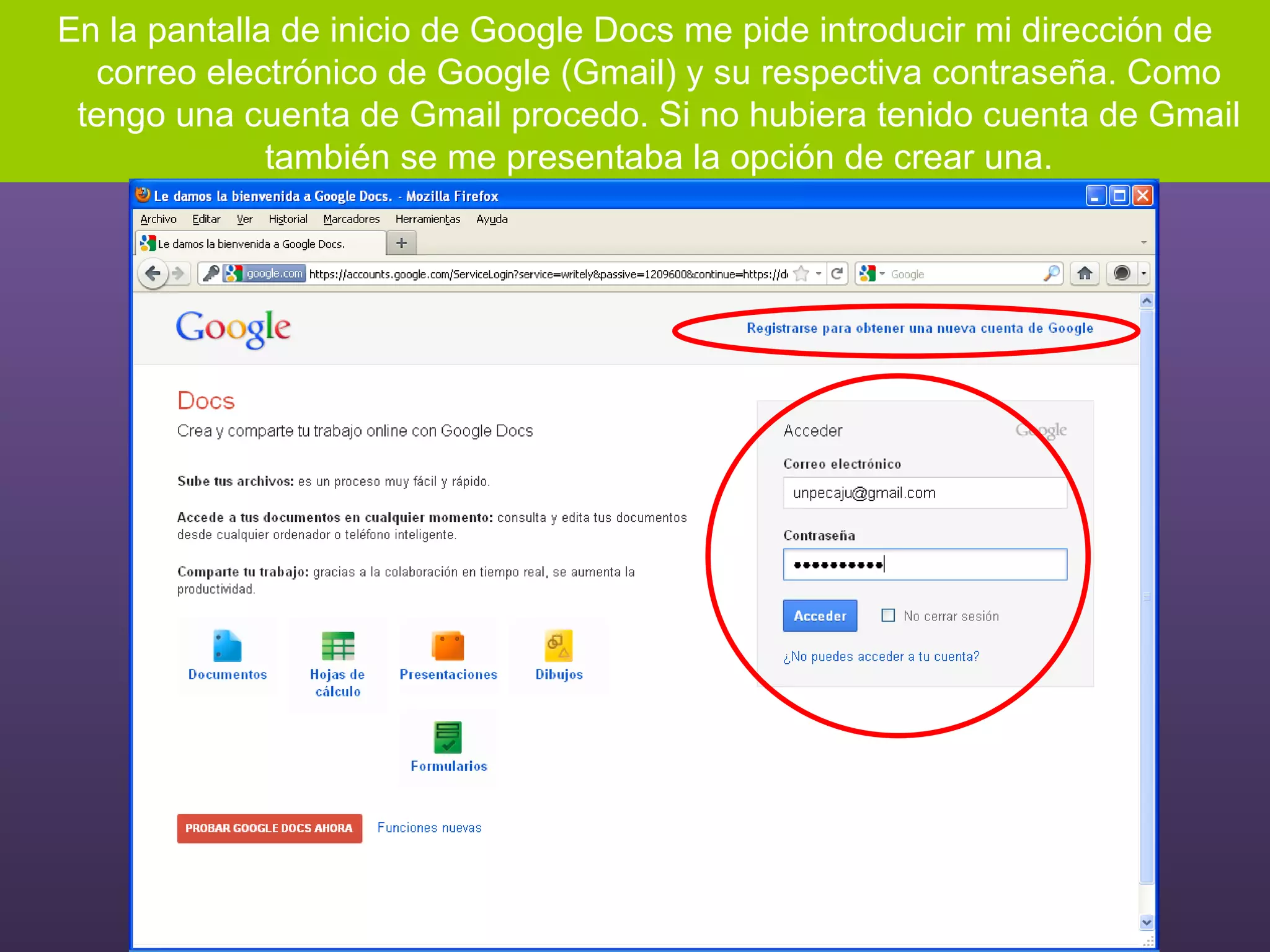 En la pantalla de inicio de Google Docs me pide introducir mi dirección de correo electrónico de Google (Gmail) y su respectiva contraseña. Como tengo una cuenta de Gmail procedo. Si no hubiera tenido cuenta de Gmail también se me presentaba la opción de crear una. 