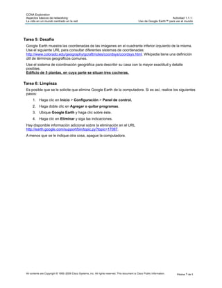 CCNA Exploration
Aspectos básicos de networking:
La vida en un mundo centrado en la red
Actividad 1.1.1:
Uso de Google Earth™ para ver el mundo
All contents are Copyright © 1992–2009 Cisco Systems, Inc. All rights reserved. This document is Cisco Public Information. Página 5 de 5
Tarea 5: Desafío
Google Earth muestra las coordenadas de las imágenes en el cuadrante inferior izquierdo de la misma.
Use el siguiente URL para consultar diferentes sistemas de coordenadas:
http://www.colorado.edu/geography/gcraft/notes/coordsys/coordsys.html. Wikipedia tiene una definición
útil de términos geográficos comunes.
Use el sistema de coordinación geográfica para describir su casa con la mayor exactitud y detalle
posibles.
Edificio de 5 plantas, en cuya parte se situan tres cocheras.
Tarea 6: Limpieza
Es posible que se le solicite que elimine Google Earth de la computadora. Si es así, realice los siguientes
pasos:
1. Haga clic en Inicio > Configuración > Panel de control.
2. Haga doble clic en Agregar o quitar programas.
3. Ubique Google Earth y haga clic sobre éste.
4. Haga clic en Eliminar y siga las indicaciones.
Hay disponible información adicional sobre la eliminación en el URL
http://earth.google.com/support/bin/topic.py?topic=17087.
A menos que se le indique otra cosa, apague la computadora.
 
